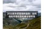 2023年外贸营销新趋势：如何借助双语优